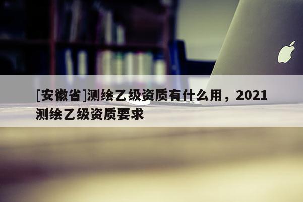 [安徽省]測(cè)繪乙級(jí)資質(zhì)有什么用，2021測(cè)繪乙級(jí)資質(zhì)要求