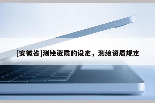 [安徽省]測(cè)繪資質(zhì)的設(shè)定，測(cè)繪資質(zhì)規(guī)定