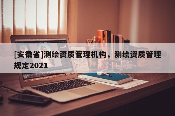 [安徽省]測繪資質(zhì)管理機(jī)構(gòu)，測繪資質(zhì)管理規(guī)定2021
