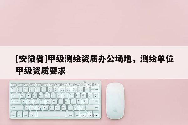[安徽省]甲級(jí)測(cè)繪資質(zhì)辦公場(chǎng)地，測(cè)繪單位甲級(jí)資質(zhì)要求