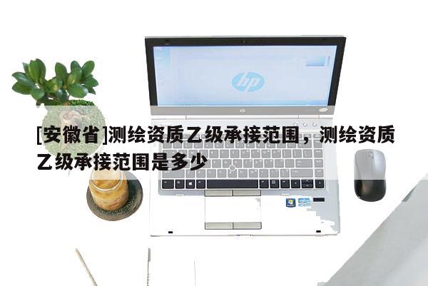 [安徽省]測繪資質(zhì)乙級承接范圍，測繪資質(zhì)乙級承接范圍是多少