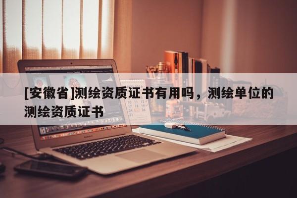 [安徽省]測(cè)繪資質(zhì)證書有用嗎，測(cè)繪單位的測(cè)繪資質(zhì)證書