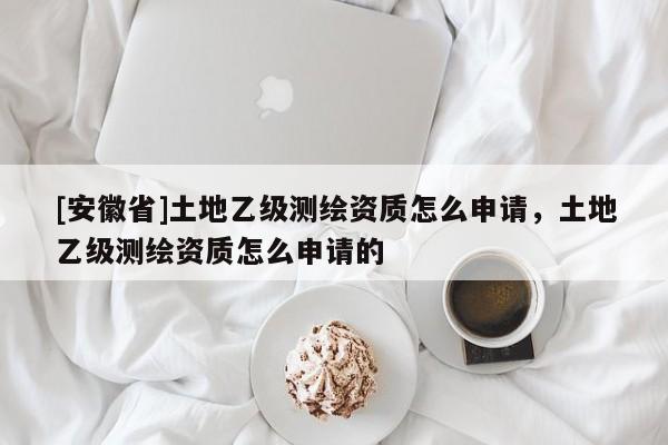 [安徽省]土地乙級(jí)測(cè)繪資質(zhì)怎么申請(qǐng)，土地乙級(jí)測(cè)繪資質(zhì)怎么申請(qǐng)的