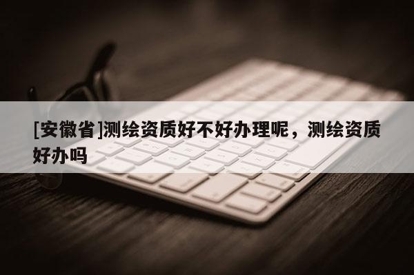 [安徽省]測(cè)繪資質(zhì)好不好辦理呢，測(cè)繪資質(zhì)好辦嗎