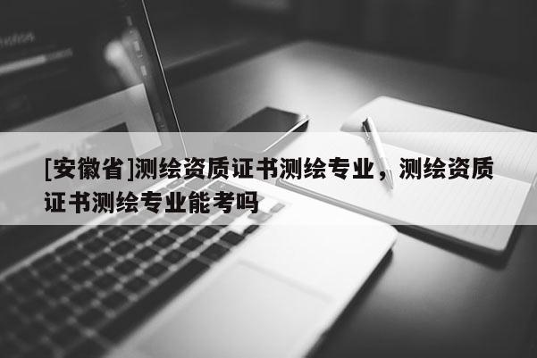 [安徽省]測繪資質(zhì)證書測繪專業(yè)，測繪資質(zhì)證書測繪專業(yè)能考嗎