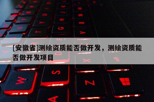 [安徽省]測繪資質(zhì)能否做開發(fā)，測繪資質(zhì)能否做開發(fā)項目