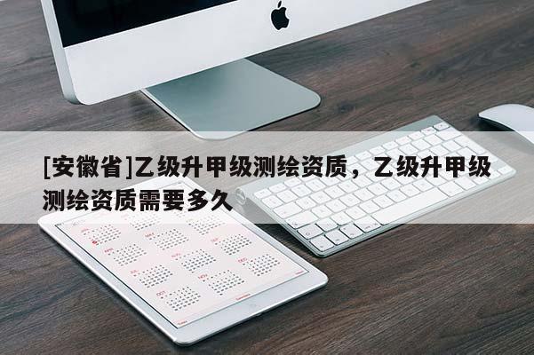[安徽省]乙級(jí)升甲級(jí)測(cè)繪資質(zhì)，乙級(jí)升甲級(jí)測(cè)繪資質(zhì)需要多久