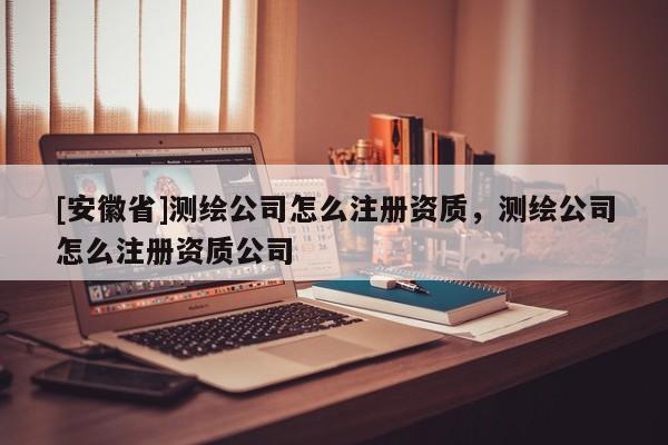[安徽省]測繪公司怎么注冊資質(zhì)，測繪公司怎么注冊資質(zhì)公司