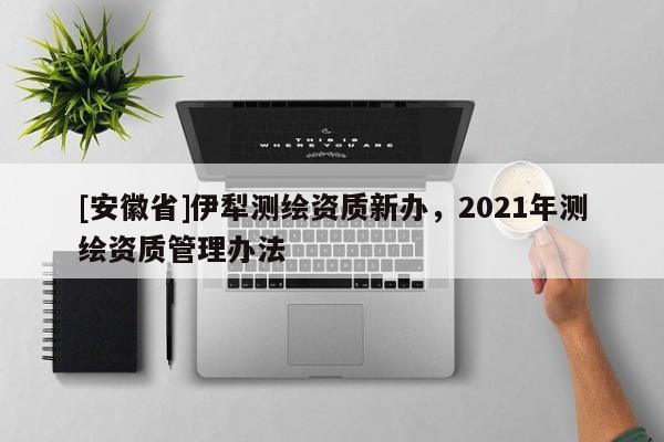[安徽省]伊犁測(cè)繪資質(zhì)新辦，2021年測(cè)繪資質(zhì)管理辦法