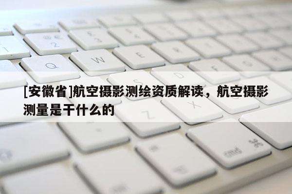 [安徽省]航空攝影測繪資質(zhì)解讀，航空攝影測量是干什么的