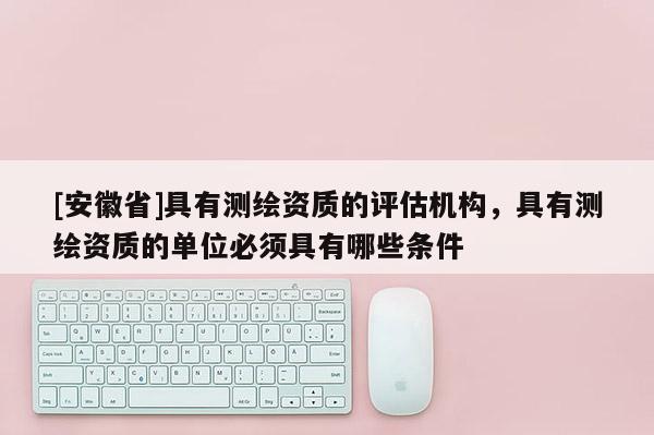 [安徽省]具有測(cè)繪資質(zhì)的評(píng)估機(jī)構(gòu)，具有測(cè)繪資質(zhì)的單位必須具有哪些條件