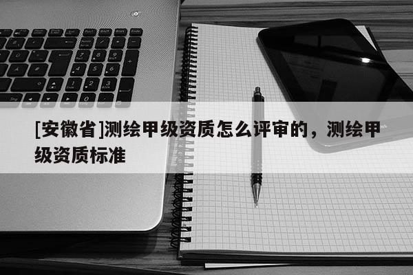 [安徽省]測(cè)繪甲級(jí)資質(zhì)怎么評(píng)審的，測(cè)繪甲級(jí)資質(zhì)標(biāo)準(zhǔn)