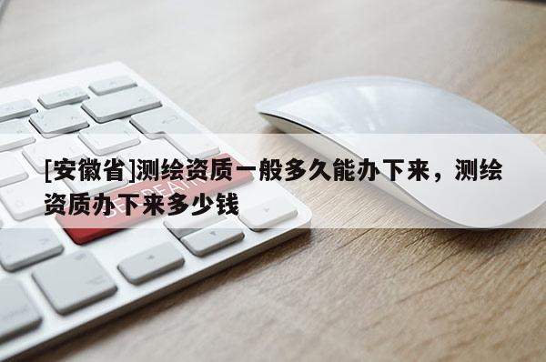 [安徽省]測繪資質(zhì)一般多久能辦下來，測繪資質(zhì)辦下來多少錢