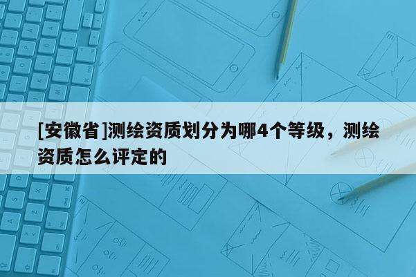 [安徽省]測繪資質(zhì)劃分為哪4個(gè)等級(jí)，測繪資質(zhì)怎么評(píng)定的