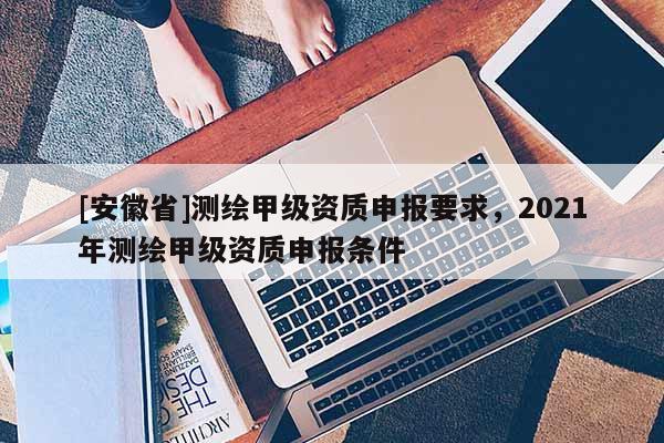[安徽省]測繪甲級資質(zhì)申報要求，2021年測繪甲級資質(zhì)申報條件