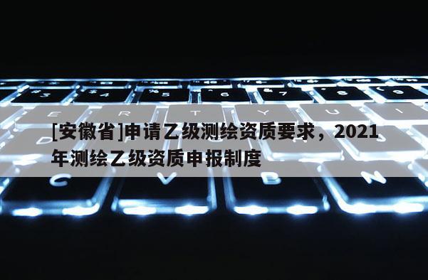 [安徽省]申請乙級測繪資質(zhì)要求，2021年測繪乙級資質(zhì)申報制度