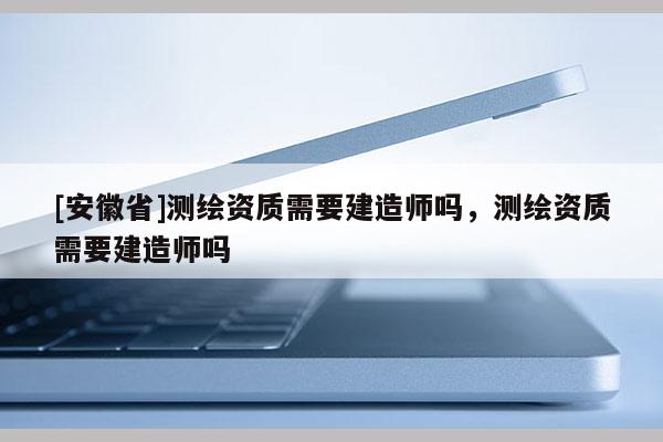 [安徽省]測繪資質(zhì)需要建造師嗎，測繪資質(zhì)需要建造師嗎