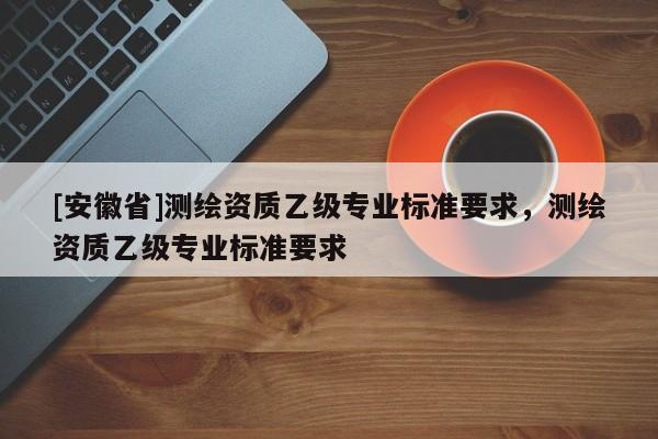 [安徽省]測繪資質(zhì)乙級專業(yè)標準要求，測繪資質(zhì)乙級專業(yè)標準要求