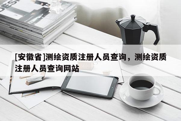 [安徽省]測繪資質(zhì)注冊人員查詢，測繪資質(zhì)注冊人員查詢網(wǎng)站