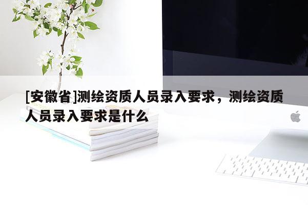 [安徽省]測(cè)繪資質(zhì)人員錄入要求，測(cè)繪資質(zhì)人員錄入要求是什么