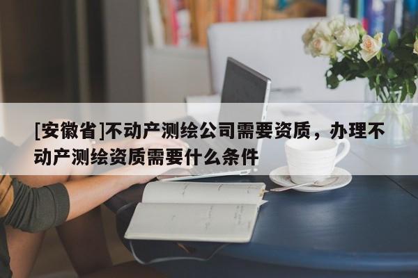 [安徽省]不動產(chǎn)測繪公司需要資質(zhì)，辦理不動產(chǎn)測繪資質(zhì)需要什么條件
