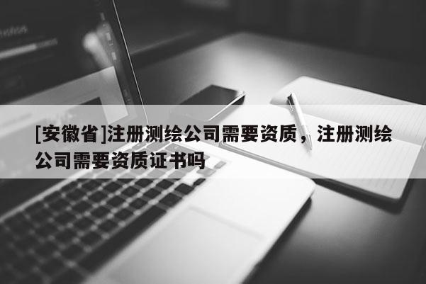 [安徽省]注冊測繪公司需要資質(zhì)，注冊測繪公司需要資質(zhì)證書嗎