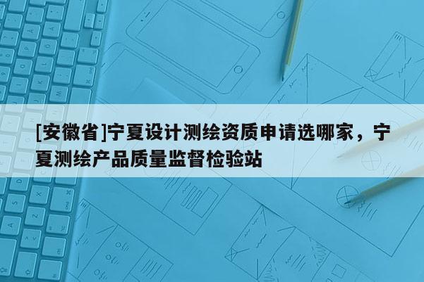 [安徽省]寧夏設(shè)計測繪資質(zhì)申請選哪家，寧夏測繪產(chǎn)品質(zhì)量監(jiān)督檢驗站