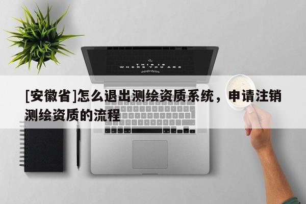 [安徽省]怎么退出測(cè)繪資質(zhì)系統(tǒng)，申請(qǐng)注銷測(cè)繪資質(zhì)的流程