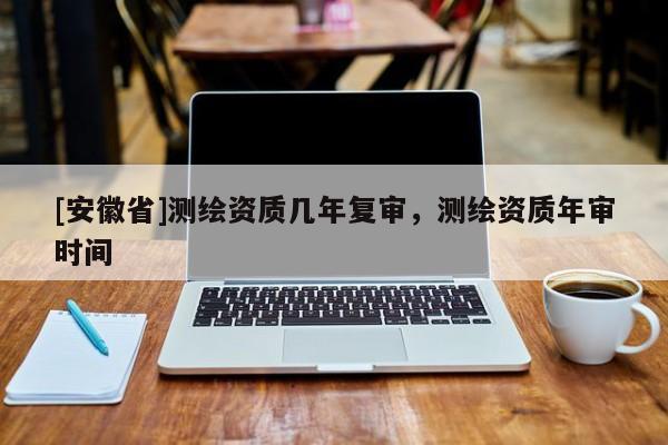 [安徽省]測(cè)繪資質(zhì)幾年復(fù)審，測(cè)繪資質(zhì)年審時(shí)間