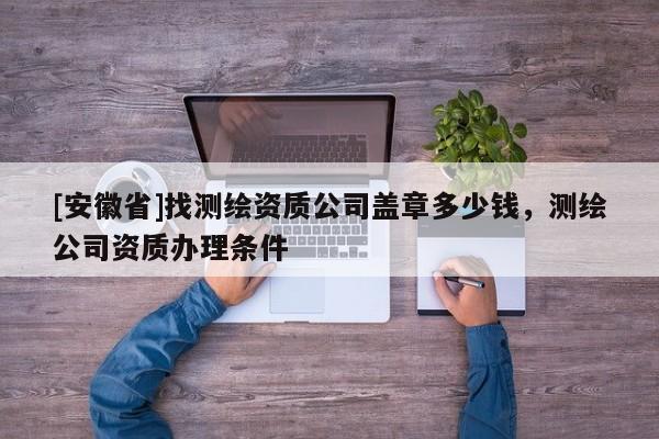 [安徽省]找測(cè)繪資質(zhì)公司蓋章多少錢，測(cè)繪公司資質(zhì)辦理?xiàng)l件