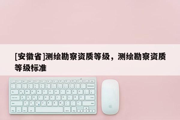 [安徽省]測繪勘察資質(zhì)等級，測繪勘察資質(zhì)等級標(biāo)準(zhǔn)