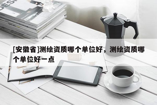 [安徽省]測(cè)繪資質(zhì)哪個(gè)單位好，測(cè)繪資質(zhì)哪個(gè)單位好一點(diǎn)