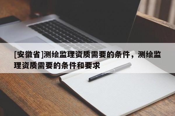 [安徽省]測繪監(jiān)理資質需要的條件，測繪監(jiān)理資質需要的條件和要求