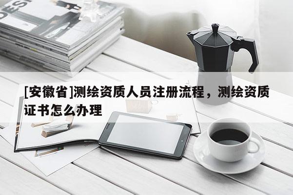 [安徽省]測(cè)繪資質(zhì)人員注冊(cè)流程，測(cè)繪資質(zhì)證書(shū)怎么辦理