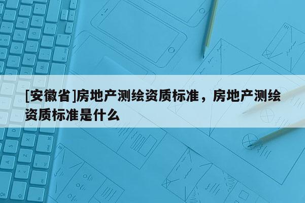 [安徽省]房地產(chǎn)測繪資質(zhì)標(biāo)準(zhǔn)，房地產(chǎn)測繪資質(zhì)標(biāo)準(zhǔn)是什么