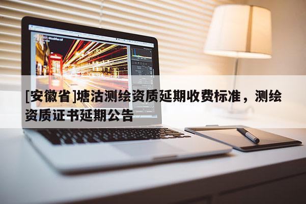 [安徽省]塘沽測繪資質(zhì)延期收費(fèi)標(biāo)準(zhǔn)，測繪資質(zhì)證書延期公告