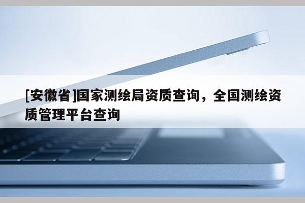 [安徽省]國(guó)家測(cè)繪局資質(zhì)查詢，全國(guó)測(cè)繪資質(zhì)管理平臺(tái)查詢