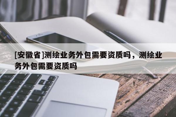 [安徽省]測(cè)繪業(yè)務(wù)外包需要資質(zhì)嗎，測(cè)繪業(yè)務(wù)外包需要資質(zhì)嗎