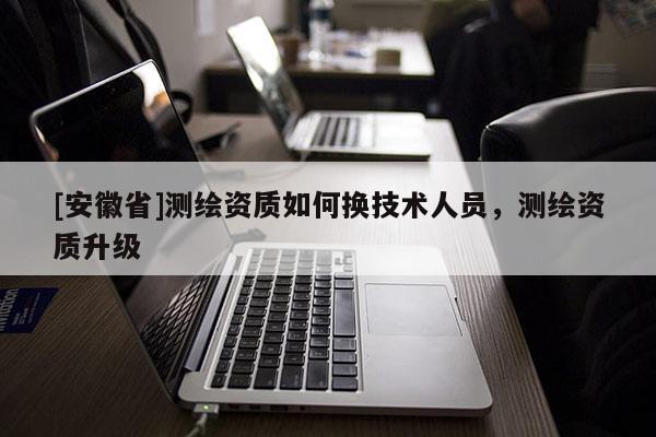 [安徽省]測繪資質(zhì)如何換技術(shù)人員，測繪資質(zhì)升級