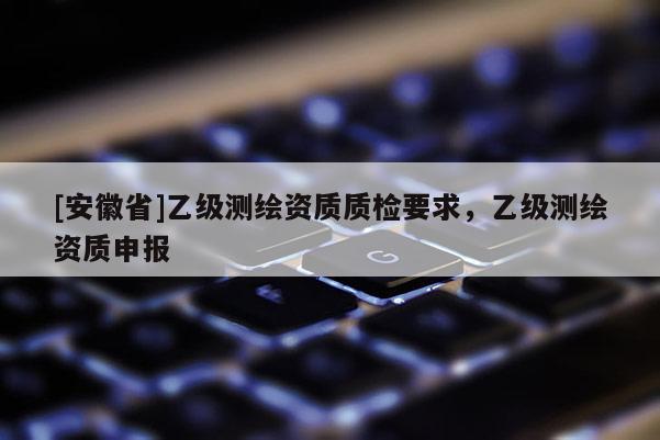 [安徽省]乙級(jí)測(cè)繪資質(zhì)質(zhì)檢要求，乙級(jí)測(cè)繪資質(zhì)申報(bào)
