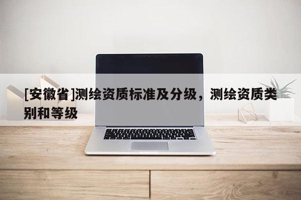 [安徽省]測(cè)繪資質(zhì)標(biāo)準(zhǔn)及分級(jí)，測(cè)繪資質(zhì)類別和等級(jí)