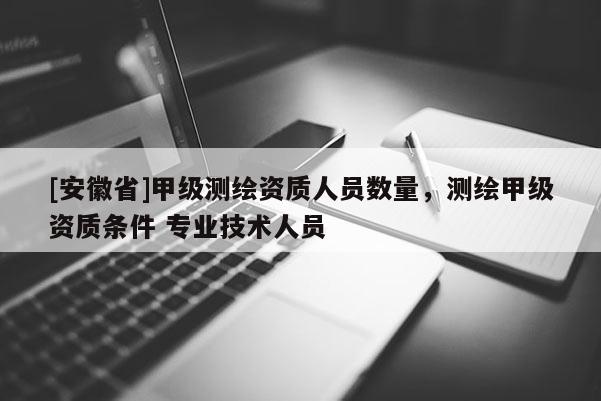 [安徽省]甲級測繪資質人員數量，測繪甲級資質條件 專業(yè)技術人員