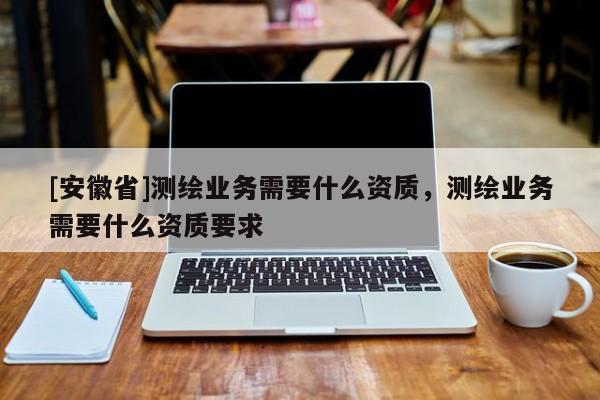 [安徽省]測繪業(yè)務(wù)需要什么資質(zhì)，測繪業(yè)務(wù)需要什么資質(zhì)要求