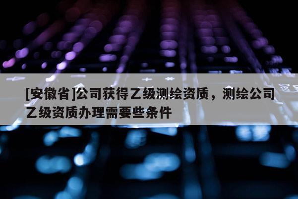[安徽省]公司獲得乙級(jí)測繪資質(zhì)，測繪公司乙級(jí)資質(zhì)辦理需要些條件
