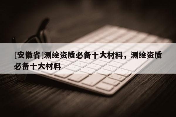 [安徽省]測繪資質(zhì)必備十大材料，測繪資質(zhì)必備十大材料