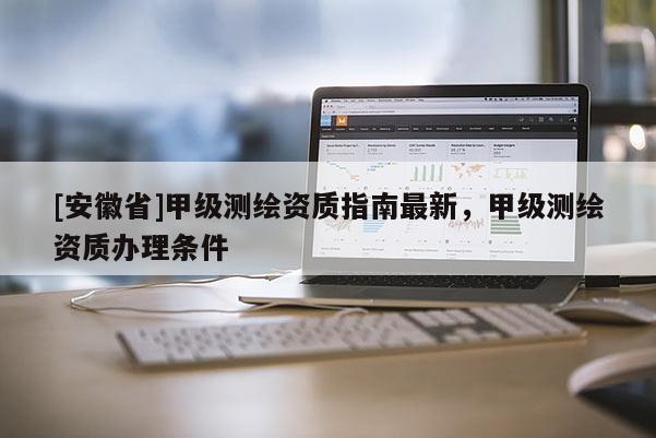 [安徽省]甲級測繪資質(zhì)指南最新，甲級測繪資質(zhì)辦理?xiàng)l件