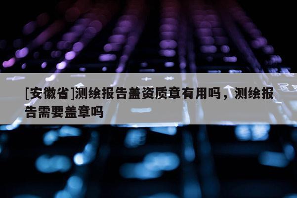 [安徽省]測(cè)繪報(bào)告蓋資質(zhì)章有用嗎，測(cè)繪報(bào)告需要蓋章嗎