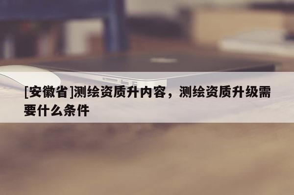 [安徽省]測繪資質(zhì)升內(nèi)容，測繪資質(zhì)升級需要什么條件
