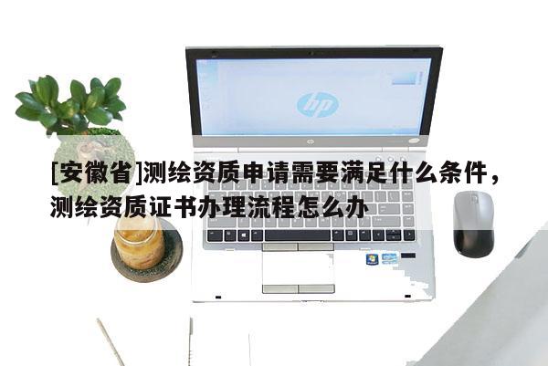 [安徽省]測繪資質(zhì)申請需要滿足什么條件，測繪資質(zhì)證書辦理流程怎么辦