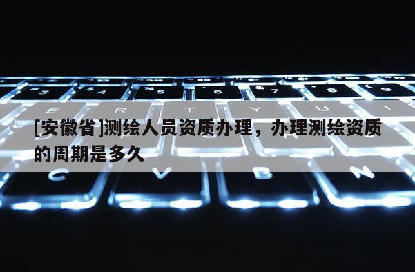 [安徽省]測(cè)繪人員資質(zhì)辦理，辦理測(cè)繪資質(zhì)的周期是多久